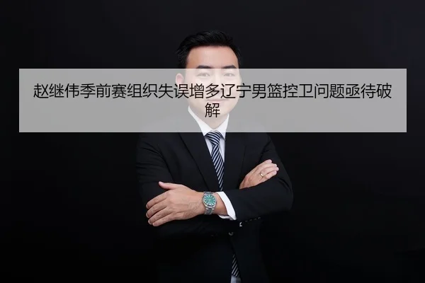 赵继伟季前赛组织失误增多辽宁男篮控卫问题亟待破解