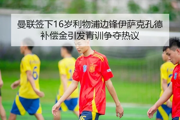 曼联签下16岁利物浦边锋伊萨克孔德补偿金引发青训争夺热议